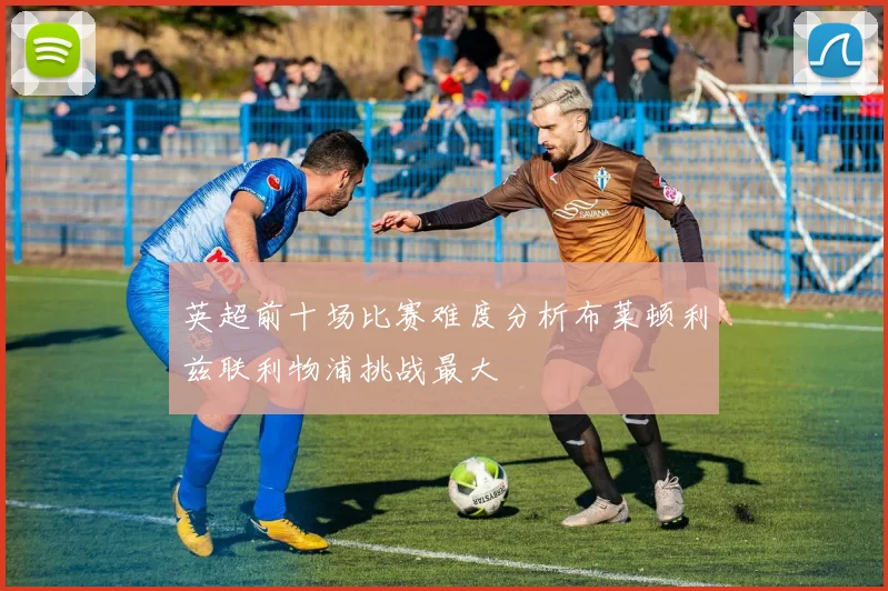 英超前十场比赛难度分析布莱顿利兹联利物浦挑战最大