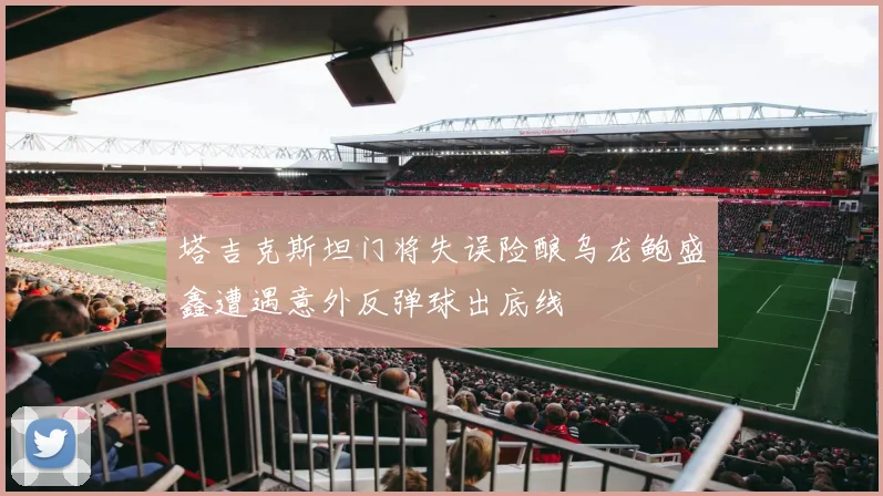 塔吉克斯坦门将失误险酿乌龙鲍盛鑫遭遇意外反弹球出底线