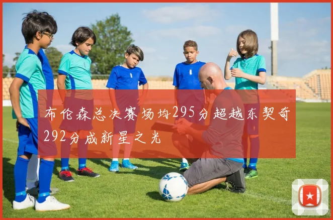 布伦森总决赛场均295分超越东契奇292分成新星之光