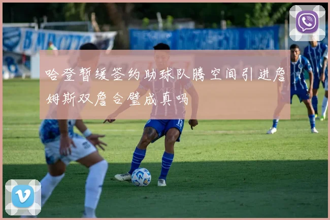 哈登暂缓签约助球队腾空间引进詹姆斯双詹合璧成真吗