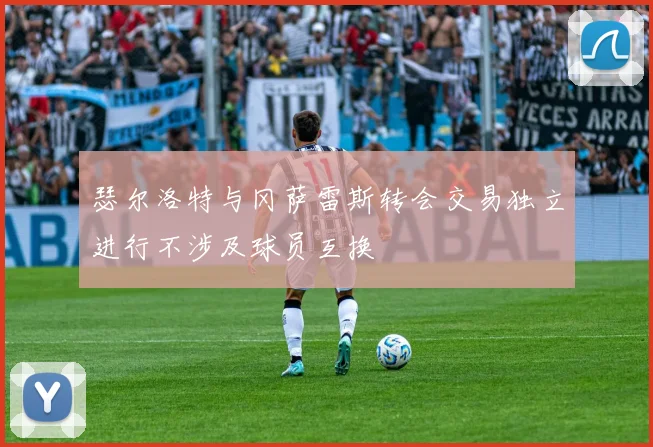 瑟尔洛特与冈萨雷斯转会交易独立进行不涉及球员互换