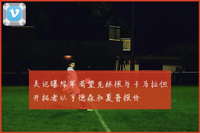 美记曝绿军渴望克林根与卡马拉但开拓者以亨德森和夏普报价