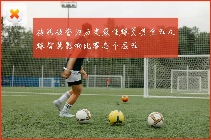 梅西被誉为历史最佳球员其全面足球智慧影响比赛各个层面