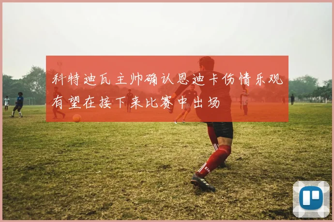 科特迪瓦主帅确认恩迪卡伤情乐观有望在接下来比赛中出场