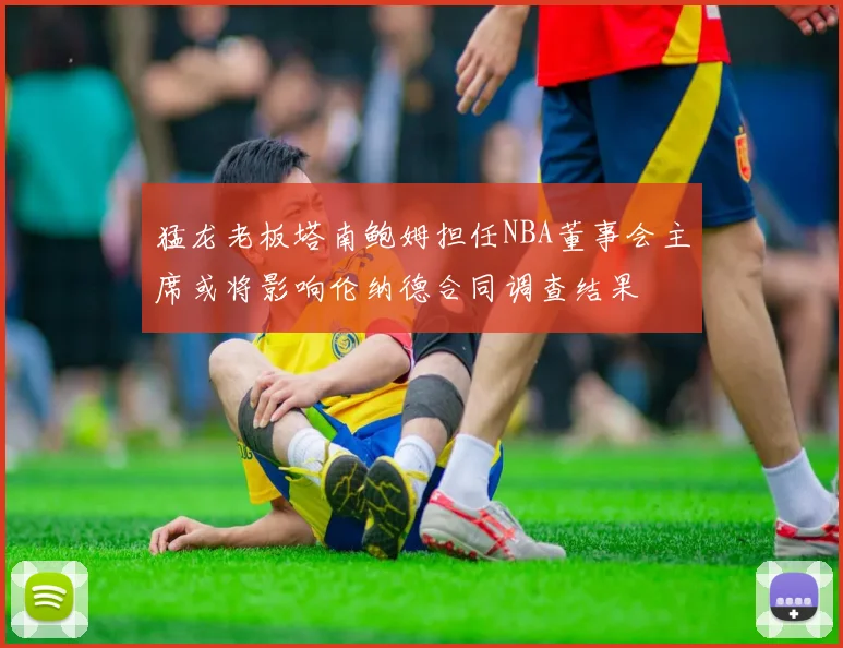 猛龙老板塔南鲍姆担任NBA董事会主席或将影响伦纳德合同调查结果